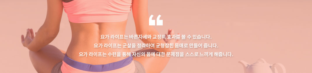 요가 라이프는 바른자세와 교정의 효과를 볼 수 있습니다.
요가 라이프는 군살을 정리하여 균형잡힌 몸매로 만들어 줍니다.
요가 라이프는 수련을 통해 자신의 몸에 대한 문제점을 스스로 느끼게 해줍니다.